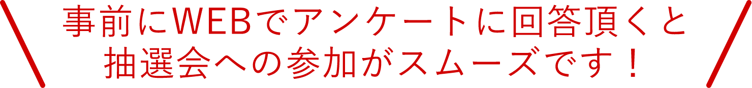事前にWEBでアンケートに回答頂くと抽選会への参加がスムーズです！