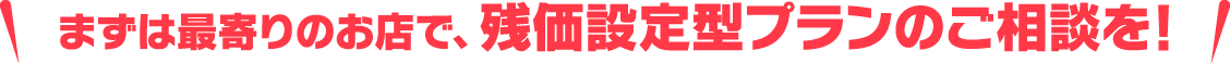 まずは最寄りのお店で、残価設定型プランのご相談を！